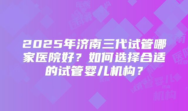 2025年济南三代试管哪家医院好？如何选择合适的试管婴儿机构？