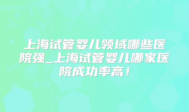 上海试管婴儿领域哪些医院强_上海试管婴儿哪家医院成功率高!