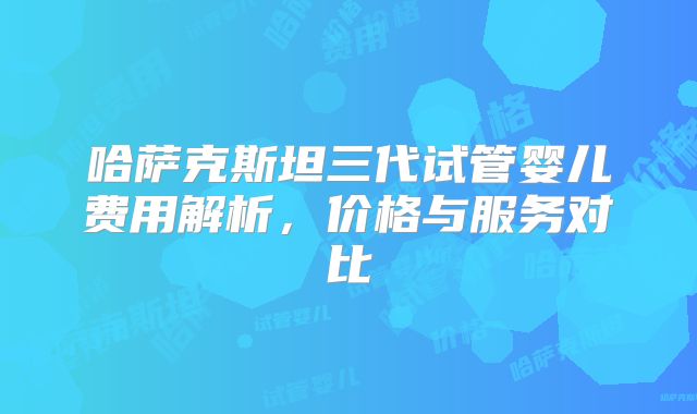 哈萨克斯坦三代试管婴儿费用解析,价格与服务对比