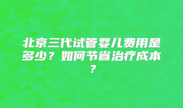 北京三代试管婴儿费用是多少?如何节省治疗成本?