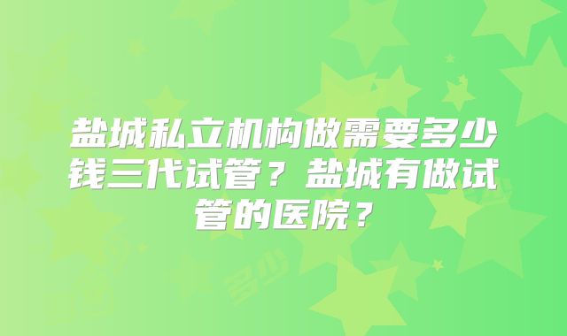 盐城私立机构做需要多少钱三代试管?盐城有做试管的医院?