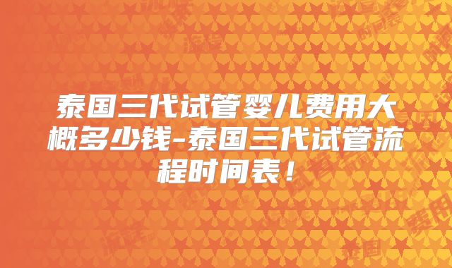 泰国三代试管婴儿费用大概多少钱-泰国三代试管流程时间表！