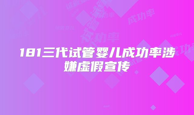 181三代试管婴儿成功率涉嫌虚假宣传