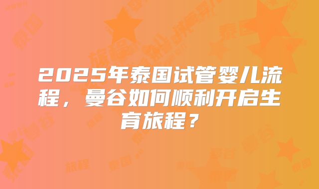 2025年泰国试管婴儿流程，曼谷如何顺利开启生育旅程？