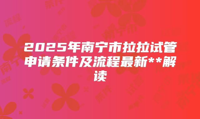 2025年南宁市拉拉试管申请条件及流程最新**解读