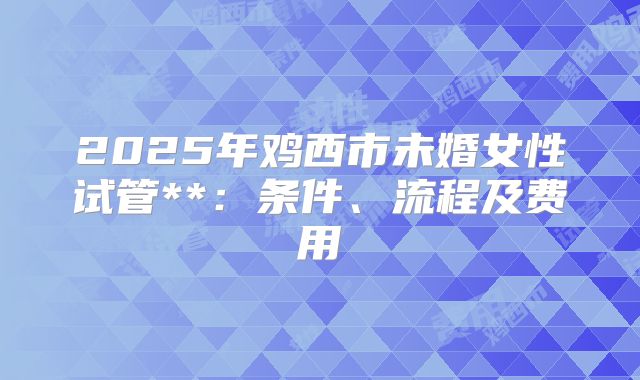 2025年鸡西市未婚女性试管**:条件、流程及费用