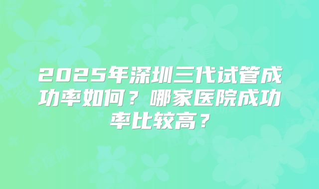 2025年深圳三代试管成功率如何？哪家医院成功率比较高？