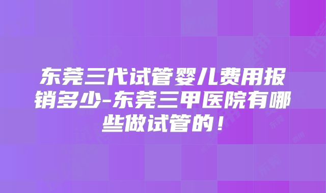 东莞三代试管婴儿费用报销多少-东莞三甲医院有哪些做试管的!