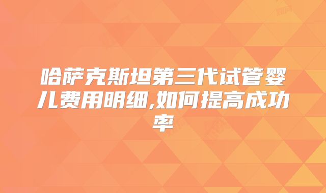哈萨克斯坦第三代试管婴儿费用明细,如何提高成功率