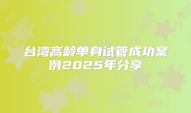 台湾高龄单身试管成功案例2025年分享