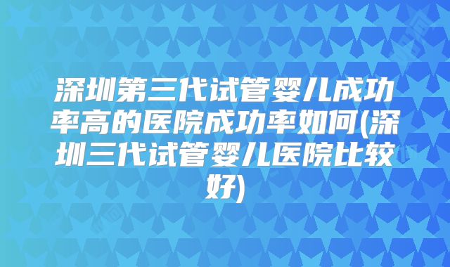 深圳第三代试管婴儿成功率高的医院成功率如何(深圳三代试管婴儿医院比较好)