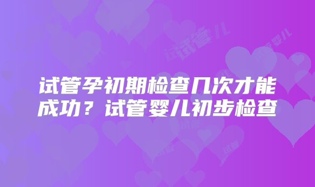 试管孕初期检查几次才能成功?试管婴儿初步检查
