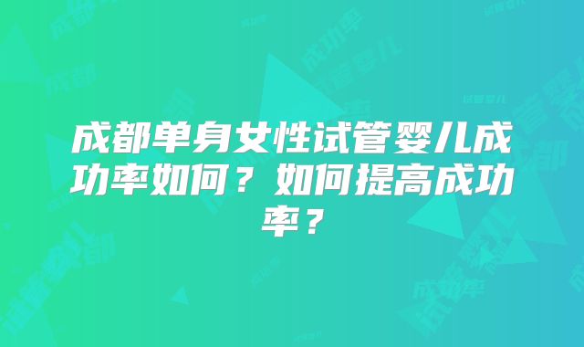 成都单身女性试管婴儿成功率如何?如何提高成功率?
