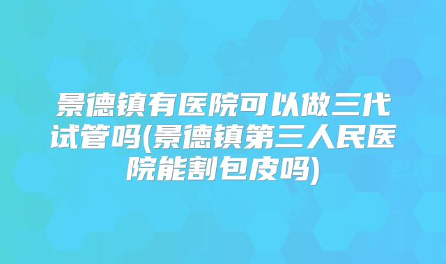 景德镇有医院可以做三代试管吗(景德镇第三人民医院能割包皮吗)