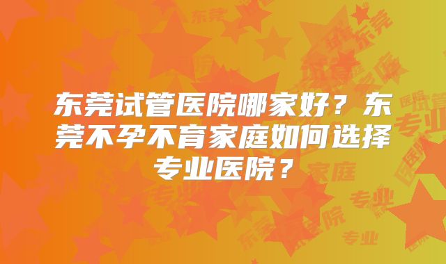 东莞试管医院哪家好?东莞不孕不育家庭如何选择专业医院?