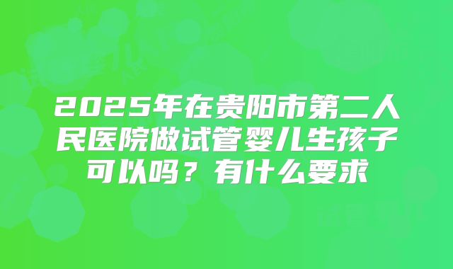 2025年在贵阳市第二人民医院做试管婴儿生孩子可以吗？有什么要求