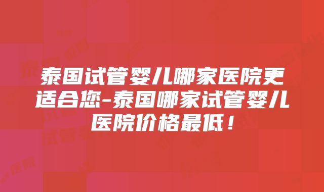 泰国试管婴儿哪家医院更适合您-泰国哪家试管婴儿医院价格最低!