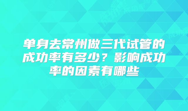 单身去常州做三代试管的成功率有多少?影响成功率的因素有哪些