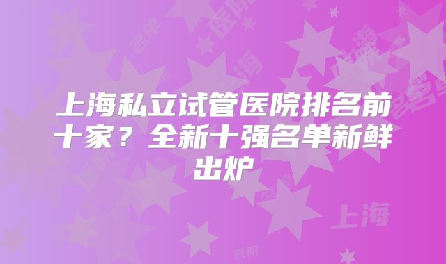 上海私立试管医院排名前十家?全新十强名单新鲜出炉