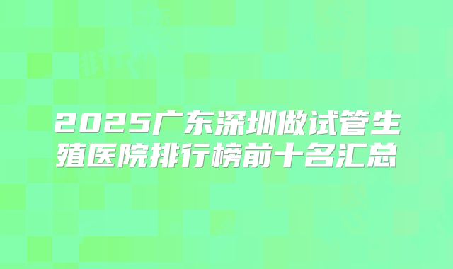 2025广东深圳做试管生殖医院排行榜前十名汇总