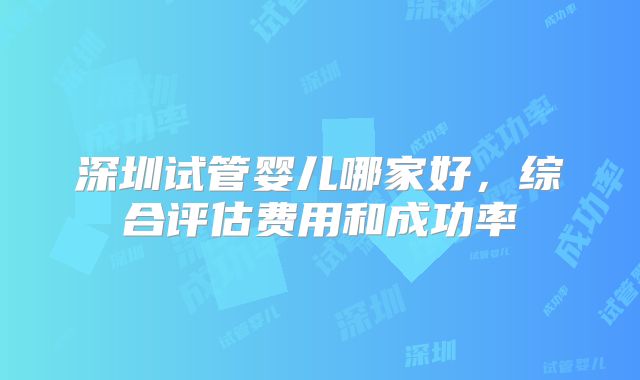 深圳试管婴儿哪家好,综合评估费用和成功率