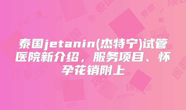 泰国jetanin(杰特宁)试管医院新介绍,服务项目、怀孕花销附上