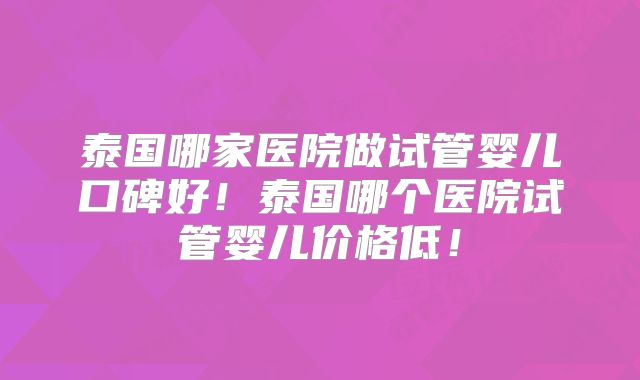 泰国哪家医院做试管婴儿口碑好！泰国哪个医院试管婴儿价格低！