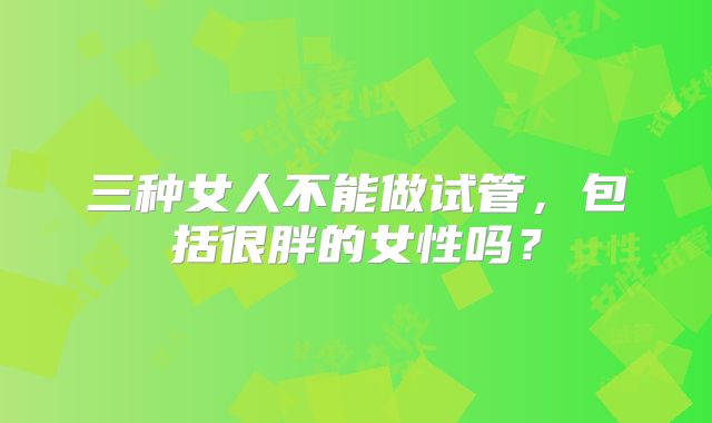 三种女人不能做试管,包括很胖的女性吗?