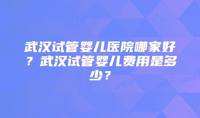 武汉试管婴儿医院哪家好?武汉试管婴儿费用是多少?