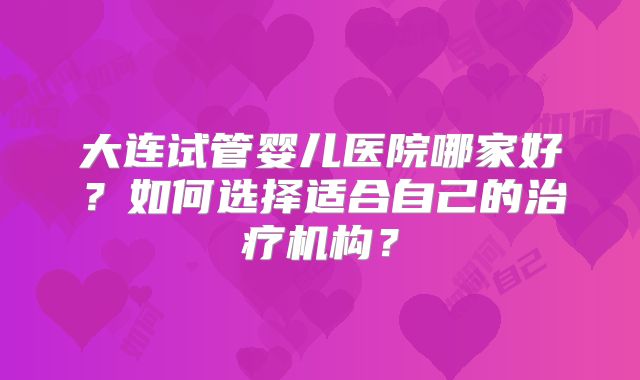 大连试管婴儿医院哪家好?如何选择适合自己的治疗机构?