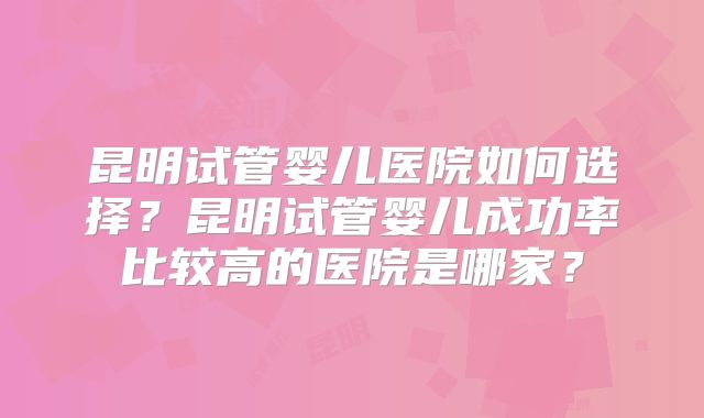 昆明试管婴儿医院如何选择?昆明试管婴儿成功率比较高的医院是哪家?