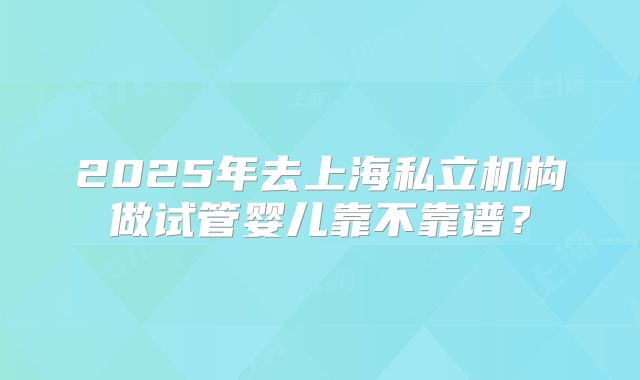 2025年去上海私立机构做试管婴儿靠不靠谱？