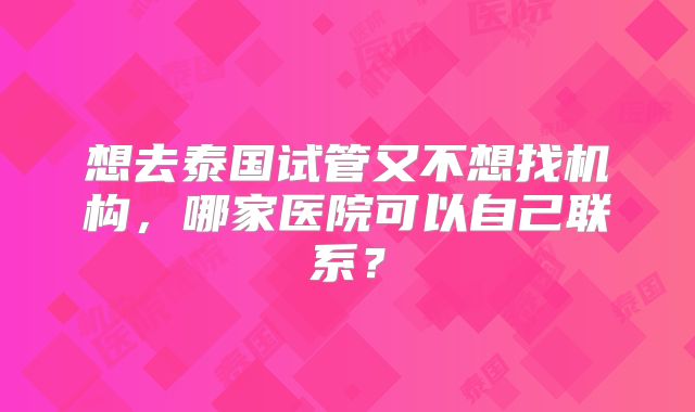 想去泰国试管又不想找机构,哪家医院可以自己联系?