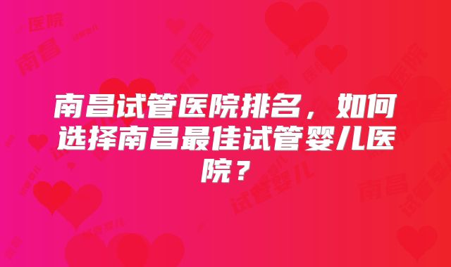 南昌试管医院排名,如何选择南昌最佳试管婴儿医院?