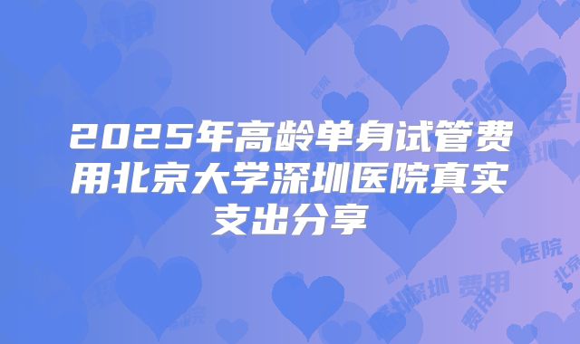 2025年高龄单身试管费用北京大学深圳医院真实支出分享