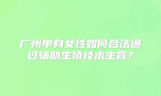 广州单身女性如何合法通过辅助生殖技术生育?