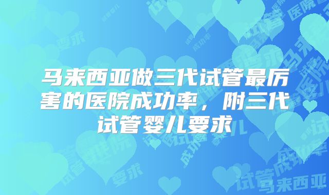 马来西亚做三代试管最厉害的医院成功率,附三代试管婴儿要求