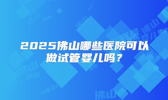 2025佛山哪些医院可以做试管婴儿吗?