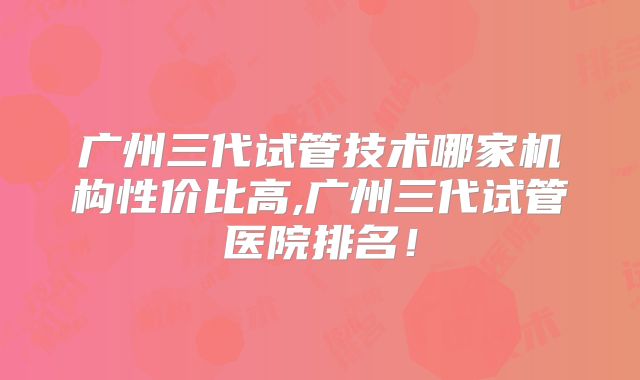 广州三代试管技术哪家机构性价比高,广州三代试管医院排名!