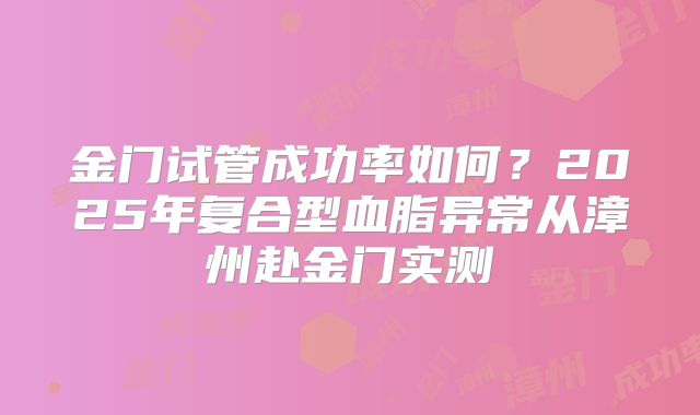 金门试管成功率如何?2025年复合型血脂异常从漳州赴金门实测