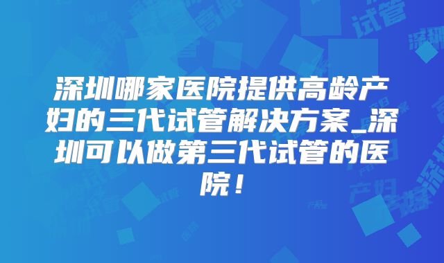 深圳哪家医院提供高龄产妇的三代试管解决方案_深圳可以做第三代试管的医院!