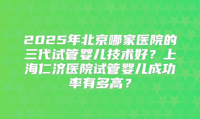 2025年北京哪家医院的三代试管婴儿技术好?上海仁济医院试管婴儿成功率有多高?