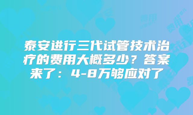 泰安进行三代试管技术治疗的费用大概多少？答案来了：4-8万够应对了