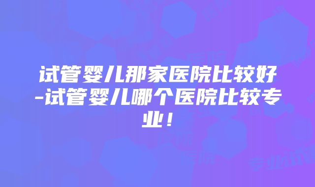 试管婴儿那家医院比较好-试管婴儿哪个医院比较专业!