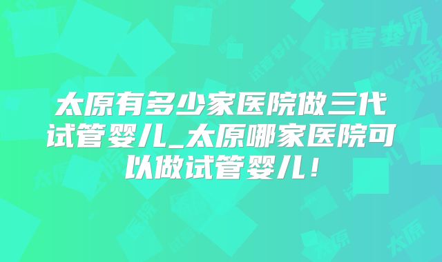 太原有多少家医院做三代试管婴儿_太原哪家医院可以做试管婴儿!