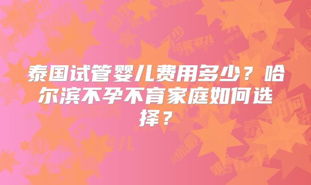 泰国试管婴儿费用多少？哈尔滨不孕不育家庭如何选择？