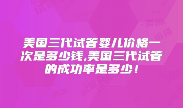美国三代试管婴儿价格一次是多少钱,美国三代试管的成功率是多少!