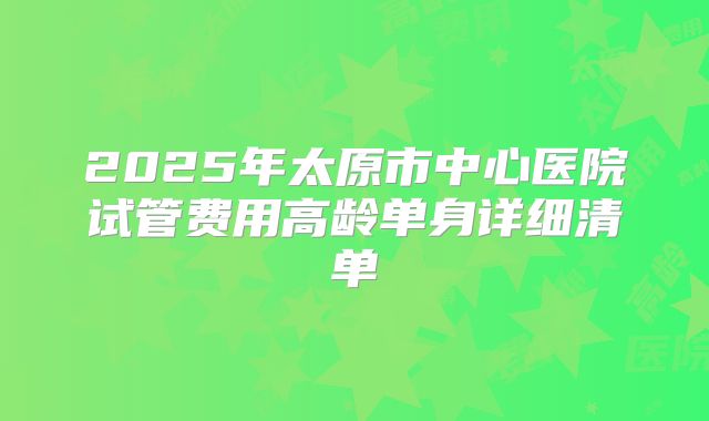 2025年太原市中心医院试管费用高龄单身详细清单