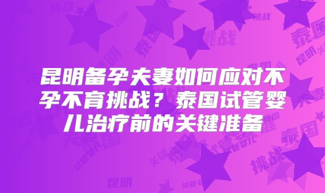 昆明备孕夫妻如何应对不孕不育挑战？泰国试管婴儿治疗前的关键准备