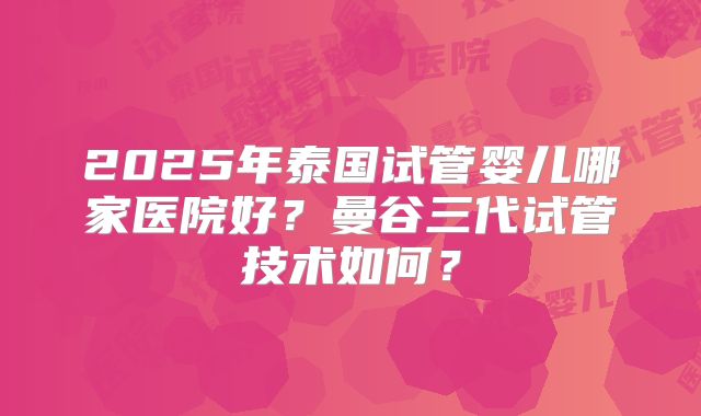 2025年泰国试管婴儿哪家医院好？曼谷三代试管技术如何？